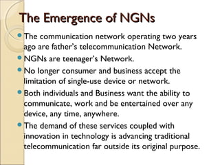 The Emergence of NGNsThe Emergence of NGNs
The communication network operating two years
ago are father’s telecommunication Network.
NGNs are teenager’s Network.
No longer consumer and business accept the
limitation of single-use device or network.
Both individuals and Business want the ability to
communicate, work and be entertained over any
device, any time, anywhere.
The demand of these services coupled with
innovation in technology is advancing traditional
telecommunication far outside its original purpose.
 