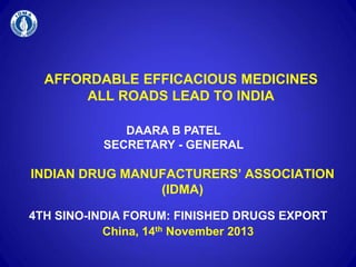 AFFORDABLE EFFICACIOUS MEDICINES
ALL ROADS LEAD TO INDIA
INDIAN DRUG MANUFACTURERS’ ASSOCIATION
(IDMA)
DAARA B PATEL
SECRETARY - GENERAL
4TH SINO-INDIA FORUM: FINISHED DRUGS EXPORT
China, 14th November 2013
 
