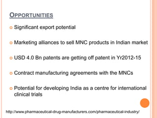 OpportunitiesSignificant export potentialMarketing alliances to sell MNC products in Indian marketUSD 4.0 Bn patents are getting off patent in Yr2012-15Contract manufacturing agreements with the MNCsPotential for developing India as a centre for international clinical trialshttp://www.pharmaceutical-drug-manufacturers.com/pharmaceutical-industry/