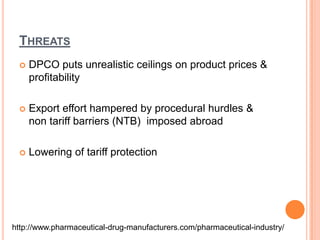ThreatsDPCO puts unrealistic ceilings on product prices & profitabilityExport effort hampered by procedural hurdles & non tariff barriers (NTB)  imposed abroadLowering of tariff protectionhttp://www.pharmaceutical-drug-manufacturers.com/pharmaceutical-industry/