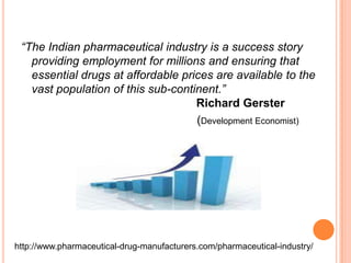 “The Indian pharmaceutical industry is a success story providing employment for millions and ensuring that essential drugs at affordable prices are available to the vast population of this sub-continent.”Richard Gerster					           (Development Economist)http://www.pharmaceutical-drug-manufacturers.com/pharmaceutical-industry/