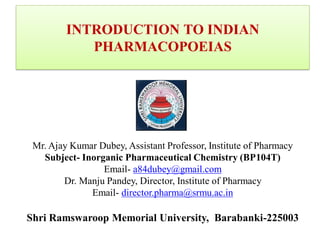 INTRODUCTION TO INDIAN
PHARMACOPOEIAS
Mr. Ajay Kumar Dubey, Assistant Professor, Institute of Pharmacy
Subject- Inorganic Pharmaceutical Chemistry (BP104T)
Email- a84dubey@gmail.com
Dr. Manju Pandey, Director, Institute of Pharmacy
Email- director.pharma@srmu.ac.in
Shri Ramswaroop Memorial University, Barabanki-225003
 