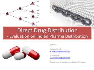Direct Drug Distribution
- Evaluation on Indian Pharma Distribution
                      Authors:

                      Balachandru G
                      g.balachandru@gmail.com

                      Surendran P
                      surendran.ece@gmail.com
                      ------------------------------------------------------
                      Department of Management Studies, IIT Madras

                                                                               1
 