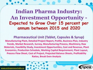 www.entrepreneurindia.co
Indian Pharma Industry:
An Investment Opportunity -
Expected to Grow Over 15 percent per
annum between 2015 and 2020
Pharmaceutical Unit (Tablet, Capsules & Syrup)
Manufacturing Plant, Detailed Project Report, Profile, Business Plan, Industry
Trends, Market Research, Survey, Manufacturing Process, Machinery, Raw
Materials, Feasibility Study, Investment Opportunities, Cost and Revenue, Plant
Economics, Production Schedule, Working Capital Requirement, Plant Layout,
Process Flow Sheet, Cost of Project, Projected Balance Sheets, Profitability
Ratios, Break Even Analysis
 