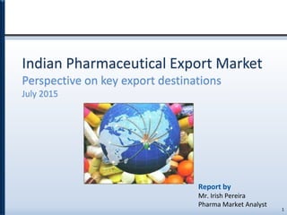 Indian Pharmaceutical Export Market
Perspective on key export destinations
July 2015
1
Report by
Mr. Irish Pereira
Pharma Market Analyst
 