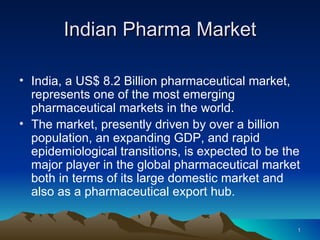 Indian Pharma Market

• India, a US$ 8.2 Billion pharmaceutical market,
  represents one of the most emerging
  pharmaceutical markets in the world.
• The market, presently driven by over a billion
  population, an expanding GDP, and rapid
  epidemiological transitions, is expected to be the
  major player in the global pharmaceutical market
  both in terms of its large domestic market and
  also as a pharmaceutical export hub.

                                                   1
 