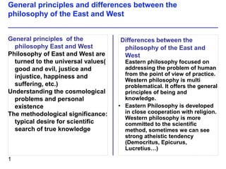 Differences between the
philosophy of the East and
West
Eastern philosophy focused on
addressing the problem of human
from the point of view of practice.
Western philosophy is multi
problematical. It offers the general
principles of being and
knowledge.
• Eastern Philosophy is developed
in close cooperation with religion.
Western philosophy is more
committed to the scientific
method, sometimes we can see
strong atheistic tendency
(Democritus, Epicurus,
Lucretius…)
General principles of the
philosophy East and West
Philosophy of East and West are
turned to the universal values(
good and evil, justice and
injustice, happiness and
suffering, etc.)
Understanding the cosmological
problems and personal
existence
The methodological significance:
typical desire for scientific
search of true knowledge
General principles and differences between the
philosophy of the East and West
1
 