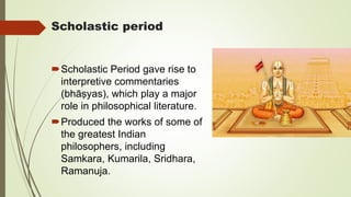 Scholastic period
Scholastic Period gave rise to
interpretive commentaries
(bhāṣyas), which play a major
role in philosophical literature.
Produced the works of some of
the greatest Indian
philosophers, including
Samkara, Kumarila, Sridhara,
Ramanuja.
 