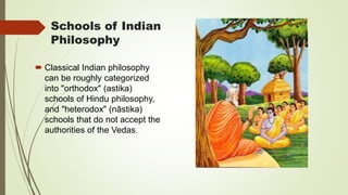 Schools of Indian
Philosophy
 Classical Indian philosophy
can be roughly categorized
into "orthodox" (astika)
schools of Hindu philosophy,
and "heterodox" (nāstika)
schools that do not accept the
authorities of the Vedas.
 