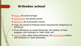Orthodox school
 Nyaya, the school of logic
 Vaisheshika, the atomist school
 Samkhya, the enumeration school
 Yoga, the school of Patanjali (which assumes the metaphysics of
Samkhya)
 Purva Mimamsa (or simply Mimamsa), the tradition of Vedic
exegesis, with emphasis on Vedic ritual, and
 Vedanta (also called Uttara Mimamsa), the Upanishadic tradition,
with emphasis on Vedic philosophy.
 