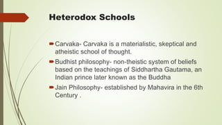 Heterodox Schools
Carvaka- Carvaka is a materialistic, skeptical and
atheistic school of thought.
Budhist philosophy- non-theistic system of beliefs
based on the teachings of Siddhartha Gautama, an
Indian prince later known as the Buddha
Jain Philosophy- established by Mahavira in the 6th
Century .
 