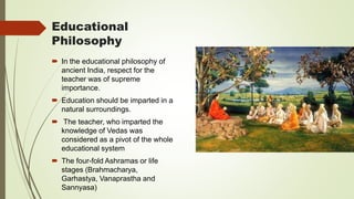 Educational
Philosophy
 In the educational philosophy of
ancient India, respect for the
teacher was of supreme
importance.
 Education should be imparted in a
natural surroundings.
 The teacher, who imparted the
knowledge of Vedas was
considered as a pivot of the whole
educational system
 The four-fold Ashramas or life
stages (Brahmacharya,
Garhastya, Vanaprastha and
Sannyasa)
 