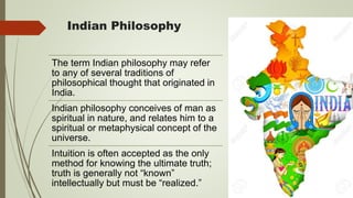 Indian Philosophy
The term Indian philosophy may refer
to any of several traditions of
philosophical thought that originated in
India.
Indian philosophy conceives of man as
spiritual in nature, and relates him to a
spiritual or metaphysical concept of the
universe.
Intuition is often accepted as the only
method for knowing the ultimate truth;
truth is generally not “known”
intellectually but must be “realized.”
 