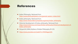 References
 Indian Philosophy. Retrieved from
https://www.philosophybasics.com/general_eastern_indian.html.
 Indian philosophy. Retrieved from
https://www.newworldencyclopedia.org/entry/indian_philosophy
 Historical development of Indian philosophy. Retrieved from
https://www.britannica.com/topic/Indian-philosophy/Historical-development-of-
Indian-philosophy
 Hiriyani.M (1994).Outlines of Indian Philosophy.29-155.
 https://www.youtube.com/watch?v=PnN1bgqnUDc
 