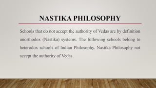 NASTIKA PHILOSOPHY
Schools that do not accept the authority of Vedas are by definition
unorthodox (Nastika) systems. The following schools belong to
heterodox schools of Indian Philosophy. Nastika Philosophy not
accept the authority of Vedas.
 