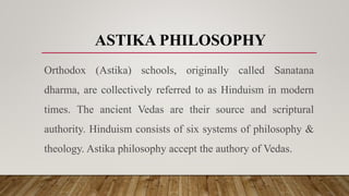 ASTIKA PHILOSOPHY
Orthodox (Astika) schools, originally called Sanatana
dharma, are collectively referred to as Hinduism in modern
times. The ancient Vedas are their source and scriptural
authority. Hinduism consists of six systems of philosophy &
theology. Astika philosophy accept the authory of Vedas.
 