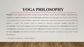 YOGA PHILOSOPHY
Patanjali is often regarded as the father of modern yoga, according to several theories. Patanjali's Yoga Sutras are a
compilation of aphoristic Sanskrit sutras on the philosophy and practice of ancient yoga. Yoga literally means the union
of two principal entities. Yogic techniques control body, mind & sense organs, thus considered as a means of achieving
freedom or mukti. This freedom could be attained by practising self-control (yama), observation of
rules (niyama), fixed postures (asana), breath control (pranayama), choosing an object (pratyahara) and fixing the
mind (dharna), concentrating on the chosen object (dhyana) and complete dissolution of self, merging the mind and
the object (Samadhi). Yoga admits the existence of God as a teacher and guide. According to Yoga sources of valid
knowledge are-
1. Perception. 2. Inference. 3. Verbal testimony.
 