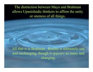 The distinction between Maya and Brahman
allows Upanishadic thinkers to affirm the unity
or oneness of all things.
All that is is Brahman. Reality is ultimately one
and unchanging, though it appears as many and
changing.
 