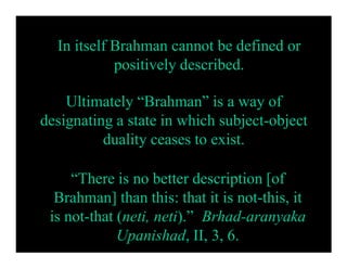 In itself Brahman cannot be defined or
positively described.
Ultimately “Brahman” is a way of
designating a state in which subject-object
duality ceases to exist.
“There is no better description [of
Brahman] than this: that it is not-this, it
is not-that (neti, neti).” Brhad-aranyaka
Upanishad, II, 3, 6.
 