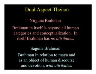Nirguna Brahman
Brahman in itself is beyond all human
categories and conceptualization. In
itself Brahman has no attributes.
Saguna Brahman
Brahman in relation to maya and
as an object of human discourse
and devotion, with attributes.
Dual Aspect Theism
 