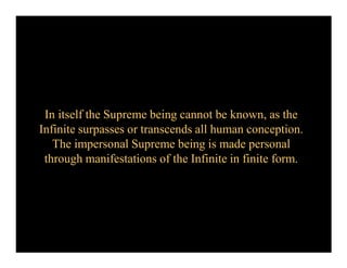 In itself the Supreme being cannot be known, as the
Infinite surpasses or transcends all human conception.
The impersonal Supreme being is made personal
through manifestations of the Infinite in finite form.
 