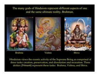 The many gods of Hinduism represent different aspects of one
and the same ultimate reality, Brahman.
Brahma Vishnu Shiva
Hinduism views the cosmic activity of the Supreme Being as comprised of
three tasks: creation, preservation, and dissolution and recreation. Three
deities (Trimurti) represent these tasks: Brahma, Vishnu, and Shiva.
 