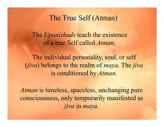 The True Self (Atman)
The Upanishads teach the existence
of a true Self called Atman.
The individual personality, soul, or self
(jiva) belongs to the realm of maya. The jiva
is conditioned by Atman.
Atman is timeless, spaceless, unchanging pure
consciousness, only temporarily manifested as
jiva in maya.
 