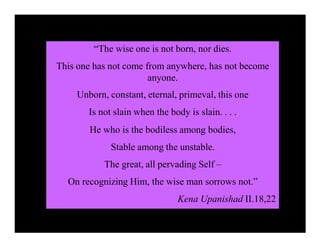 “The wise one is not born, nor dies.
This one has not come from anywhere, has not become
anyone.
Unborn, constant, eternal, primeval, this one
Is not slain when the body is slain. . . .
He who is the bodiless among bodies,
Stable among the unstable.
The great, all pervading Self –
On recognizing Him, the wise man sorrows not.”
Kena Upanishad II.18,22
 