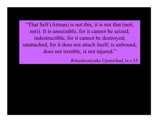 “That Self (Atman) is not this, it is not that (neti,
neti). It is unseizable, for it cannot be seized;
indestructible, for it cannot be destroyed;
unattached, for it does not attach itself; is unbound,
does not tremble, is not injured.”
Brhadaranyaka Upanishad, iv.v.15
 