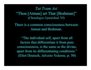 Tat Tvam Asi
“Thou [Atman] art That [Brahman]”
(Chandogya Upanishad, VI)
There is a common consciousness between
Atman and Brahman.
“The individual self, apart from all
factors that differentiate it from pure
consciousness, is the same as the divine,
apart from its differentiating conditions.”
(Eliot Deutsch, Advaita Vedanta, p. 50)
 