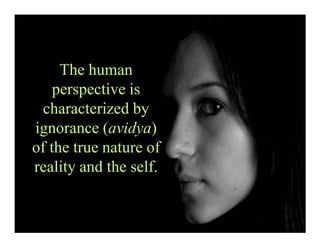 The human
perspective is
characterized by
ignorance (avidya)
of the true nature of
reality and the self.
 