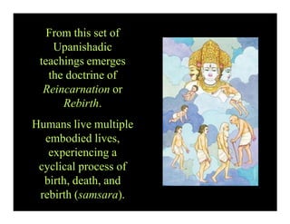 From this set of
Upanishadic
teachings emerges
the doctrine of
Reincarnation or
Rebirth.
Humans live multiple
embodied lives,
experiencing a
cyclical process of
birth, death, and
rebirth (samsara).
 