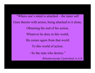 “Where one’s mind is attached – the inner self
Goes thereto with action, being attached to it alone.
Obtaining the end of his action,
Whatever he does in this world,
He comes again from that world
To this world of action.
- So the man who desires.”
Brhadaranyaka Upanishad, iv.iv.6
 