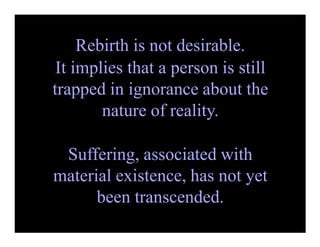 Rebirth is not desirable.
It implies that a person is still
trapped in ignorance about the
nature of reality.
Suffering, associated with
material existence, has not yet
been transcended.
 
