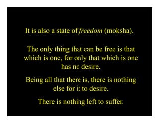 It is also a state of freedom (moksha).
The only thing that can be free is that
which is one, for only that which is one
has no desire.
Being all that there is, there is nothing
else for it to desire.
There is nothing left to suffer.
 