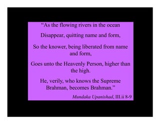“As the flowing rivers in the ocean
Disappear, quitting name and form,
So the knower, being liberated from name
and form,
Goes unto the Heavenly Person, higher than
the high.
He, verily, who knows the Supreme
Brahman, becomes Brahman.”
Mundaka Upanishad, III.ii 8-9
 