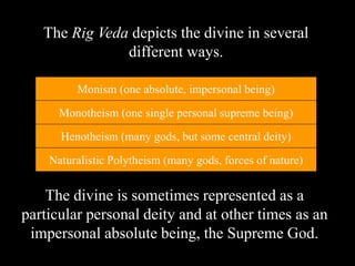 The divine is sometimes represented as a
particular personal deity and at other times as an
impersonal absolute being, the Supreme God.
The Rig Veda depicts the divine in several
different ways.
Naturalistic Polytheism (many gods, forces of nature)
Henotheism (many gods, but some central deity)
Monotheism (one single personal supreme being)
Monism (one absolute, impersonal being)
 