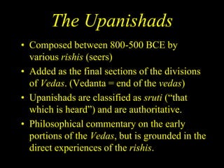 The Upanishads
• Composed between 800-500 BCE by
various rishis (seers)
• Added as the final sections of the divisions
of Vedas. (Vedanta = end of the vedas)
• Upanishads are classified as sruti (“that
which is heard”) and are authoritative.
• Philosophical commentary on the early
portions of the Vedas, but is grounded in the
direct experiences of the rishis.
 