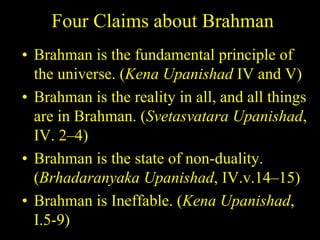 Four Claims about Brahman
• Brahman is the fundamental principle of
the universe. (Kena Upanishad IV and V)
• Brahman is the reality in all, and all things
are in Brahman. (Svetasvatara Upanishad,
IV. 2–4)
• Brahman is the state of non-duality.
(Brhadaranyaka Upanishad, IV.v.14–15)
• Brahman is Ineffable. (Kena Upanishad,
I.5-9)
 