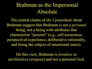 Brahman as the Impersonal
Absolute
The central claims of the Upanishads about
Brahman suggest that Brahman is not a personal
being, not a being with attributes that
characterize “persons” (e.g., self-awareness,
perspectival experience, deliberative rationality,
and being the subject of intentional states).
On this view, Brahman is formless or
attributeless (nirguna) and not a personal God.
 