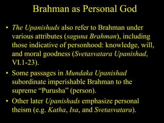 Brahman as Personal God
• The Upanishads also refer to Brahman under
various attributes (saguna Brahman), including
those indicative of personhood: knowledge, will,
and moral goodness (Svetasvatara Upanishad,
VI.1-23).
• Some passages in Mundaka Upanishad
subordinate imperishable Brahman to the
supreme “Purusha” (person).
• Other later Upanishads emphasize personal
theism (e.g. Katha, Isa, and Svetasvatara).
 