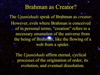Brahman as Creator?
The Upanishads speak of Brahman as creator.
However, even where Brahman is conceived
of in personal terms, “creation” refers to a
necessary emanation of the universe from
the being of Brahman, like the flowing of a
web from a spider.
The Upanishads affirm eternal, cyclical
processes of the origination of order, its
evolution, and eventual dissolution.
 