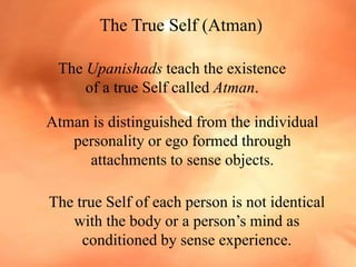 The True Self (Atman)
The Upanishads teach the existence
of a true Self called Atman.
Atman is distinguished from the individual
personality or ego formed through
attachments to sense objects.
The true Self of each person is not identical
with the body or a person’s mind as
conditioned by sense experience.
 