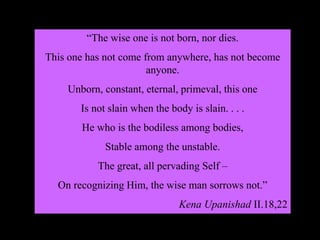 “The wise one is not born, nor dies.
This one has not come from anywhere, has not become
anyone.
Unborn, constant, eternal, primeval, this one
Is not slain when the body is slain. . . .
He who is the bodiless among bodies,
Stable among the unstable.
The great, all pervading Self –
On recognizing Him, the wise man sorrows not.”
Kena Upanishad II.18,22
 