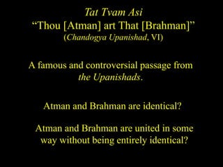 Tat Tvam Asi
“Thou [Atman] art That [Brahman]”
(Chandogya Upanishad, VI)
A famous and controversial passage from
the Upanishads.
Atman and Brahman are identical?
Atman and Brahman are united in some
way without being entirely identical?
 