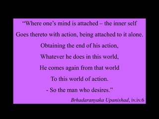 “Where one’s mind is attached – the inner self
Goes thereto with action, being attached to it alone.
Obtaining the end of his action,
Whatever he does in this world,
He comes again from that world
To this world of action.
- So the man who desires.”
Brhadaranyaka Upanishad, iv.iv.6
 