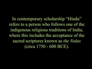 In contemporary scholarship “Hindu”
refers to a person who follows one of the
indigenous religious traditions of India,
where this includes the acceptance of the
sacred scriptures known as the Vedas
(circa 1750 - 600 BCE).
 