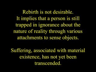 Rebirth is not desirable.
It implies that a person is still
trapped in ignorance about the
nature of reality through various
attachments to sense objects.
Suffering, associated with material
existence, has not yet been
transcended.
 