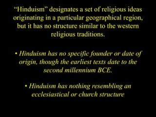 “Hinduism” designates a set of religious ideas
originating in a particular geographical region,
but it has no structure similar to the western
religious traditions.
• Hinduism has no specific founder or date of
origin, though the earliest texts date to the
second millennium BCE.
• Hinduism has nothing resembling an
ecclesiastical or church structure
 