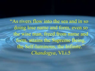 “As rivers flow into the sea and in so
doing lose name and form, even so
the wise man, freed from name and
form, attains the Supreme Being,
the Self-luminous, the Infinite.”
Chandogya, VI.i.5
 